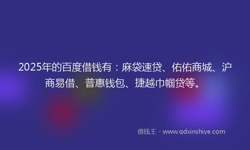 2025年的百度借钱有：麻袋速贷、佑佑商城、沪商易借、普惠钱包、捷越巾帼贷等。