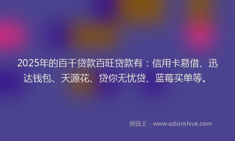 2025年的百千贷款百旺贷款有：信用卡易借、迅达钱包、天源花、贷你无忧贷、蓝莓买单等。