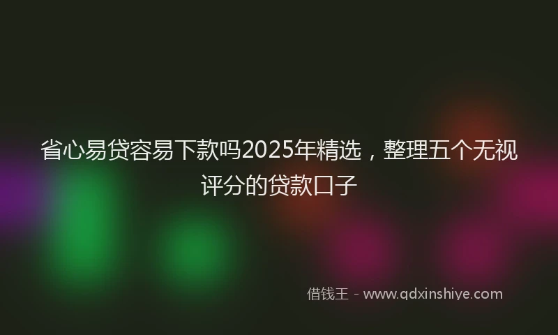 省心易贷容易下款吗2025年精选，整理五个无视评分的贷款口子