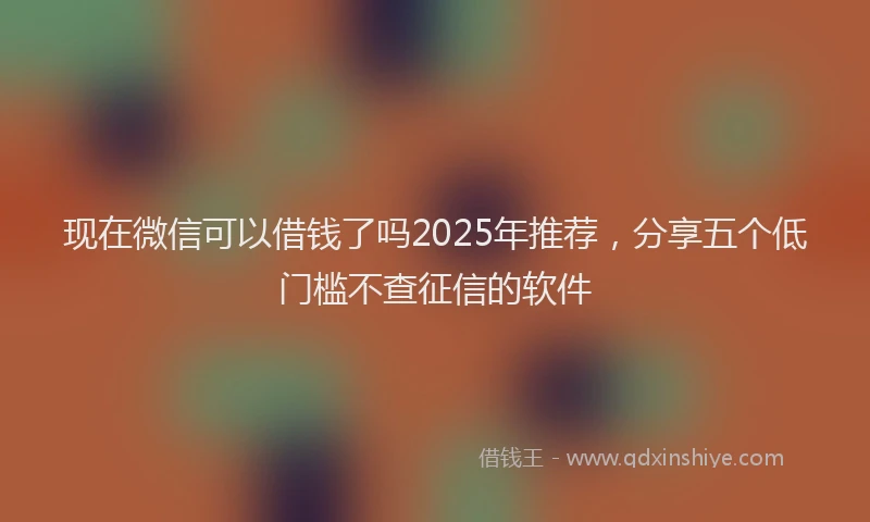 现在微信可以借钱了吗2025年推荐，分享五个低门槛不查征信的软件