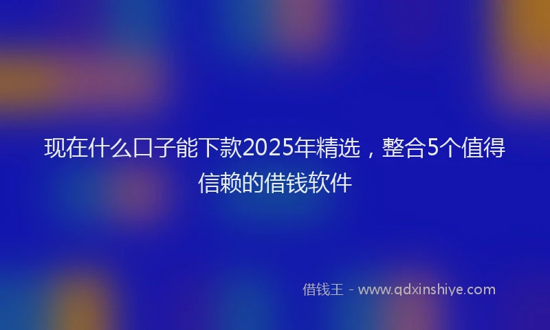 现在什么口子能下款2025年精选，整合5个值得信赖的借钱软件