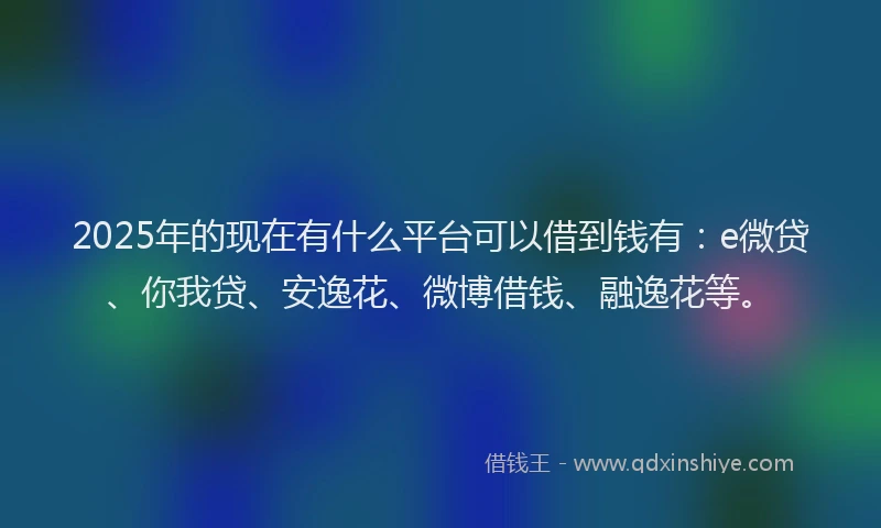 2025年的现在有什么平台可以借到钱有：e微贷、你我贷、安逸花、微博借钱、融逸花等。
