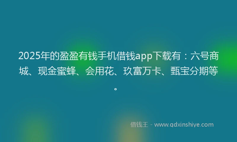 2025年的盈盈有钱手机借钱app下载有：六号商城、现金蜜蜂、会用花、玖富万卡、甄宝分期等。