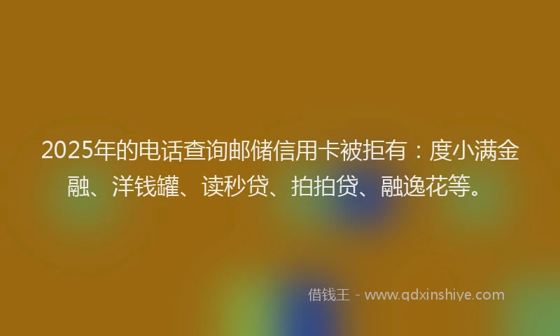 2025年的电话查询邮储信用卡被拒有：度小满金融、洋钱罐、读秒贷、拍拍贷、融逸花等。