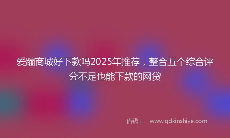 爱蹦商城好下款吗2025年推荐，整合五个综合评分不足也能下款的网贷