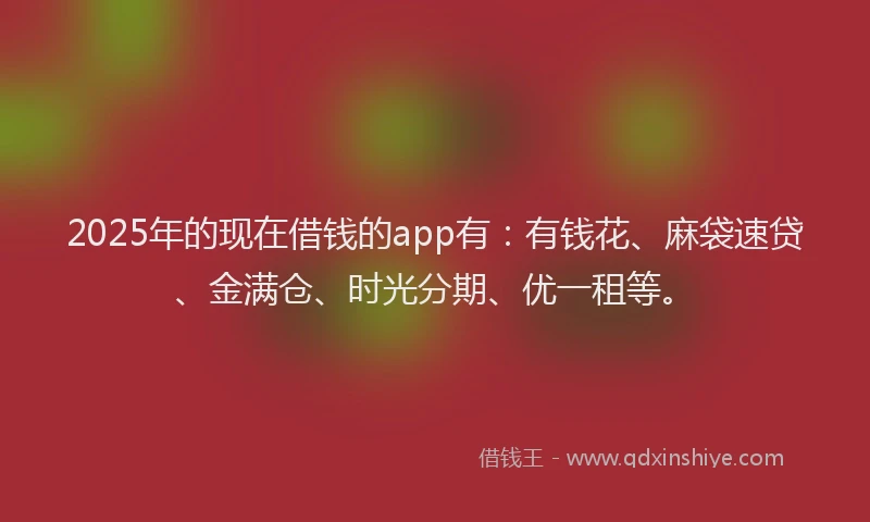2025年的现在借钱的app有：有钱花、麻袋速贷、金满仓、时光分期、优一租等。