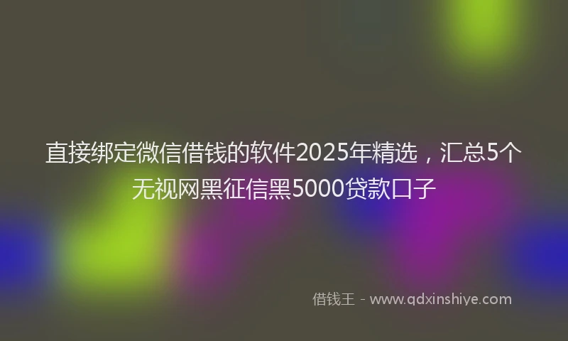直接绑定微信借钱的软件2025年精选，汇总5个无视网黑征信黑5000贷款口子