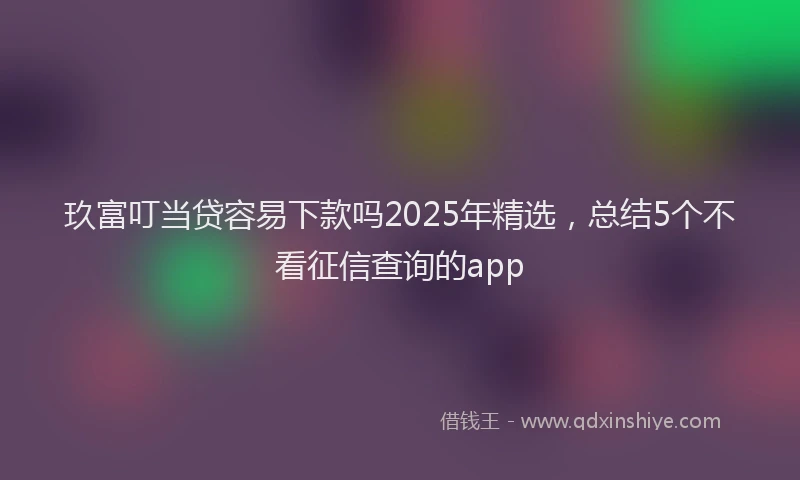 玖富叮当贷容易下款吗2025年精选，总结5个不看征信查询的app