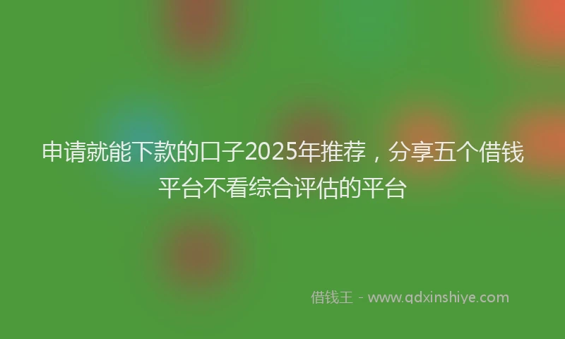 申请就能下款的口子2025年推荐，分享五个借钱平台不看综合评估的平台