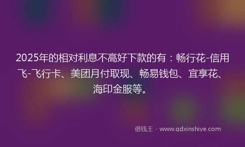 2025年的相对利息不高好下款的有：畅行花-信用飞-飞行卡、美团月付取现、畅易钱包、宜享花、海印金服等。