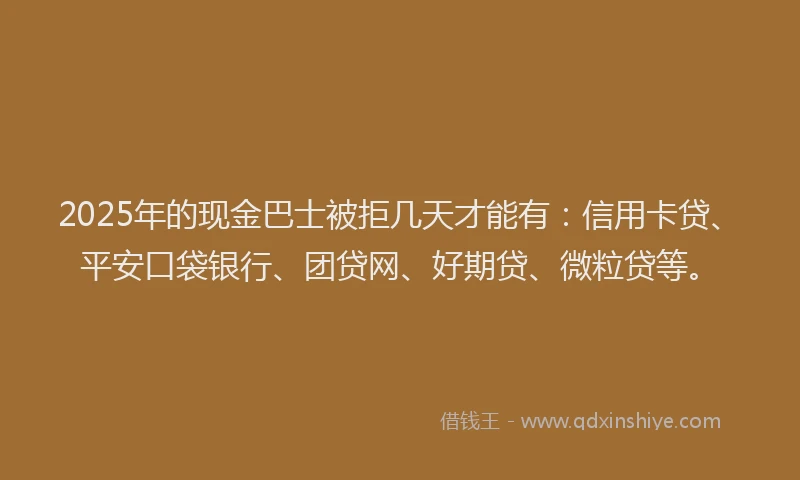 2025年的现金巴士被拒几天才能有：信用卡贷、平安口袋银行、团贷网、好期贷、微粒贷等。