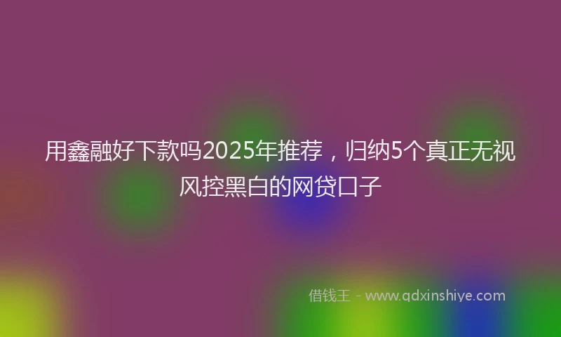 用鑫融好下款吗2025年推荐，归纳5个真正无视风控黑白的网贷口子