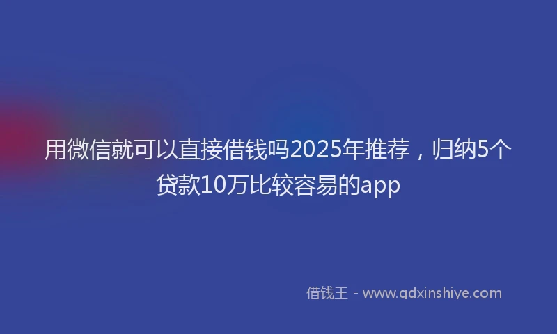 用微信就可以直接借钱吗2025年推荐，归纳5个贷款10万比较容易的app