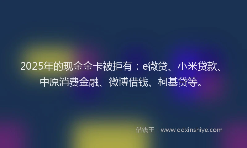 2025年的现金金卡被拒有：e微贷、小米贷款、中原消费金融、微博借钱、柯基贷等。