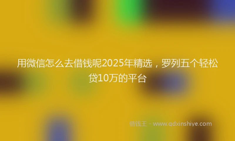 用微信怎么去借钱呢2025年精选，罗列五个轻松贷10万的平台