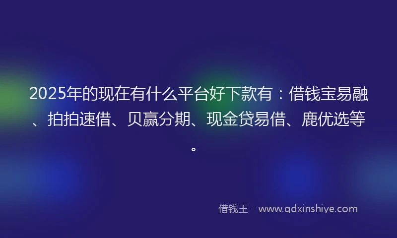 2025年的现在有什么平台好下款有：借钱宝易融、拍拍速借、贝赢分期、现金贷易借、鹿优选等。