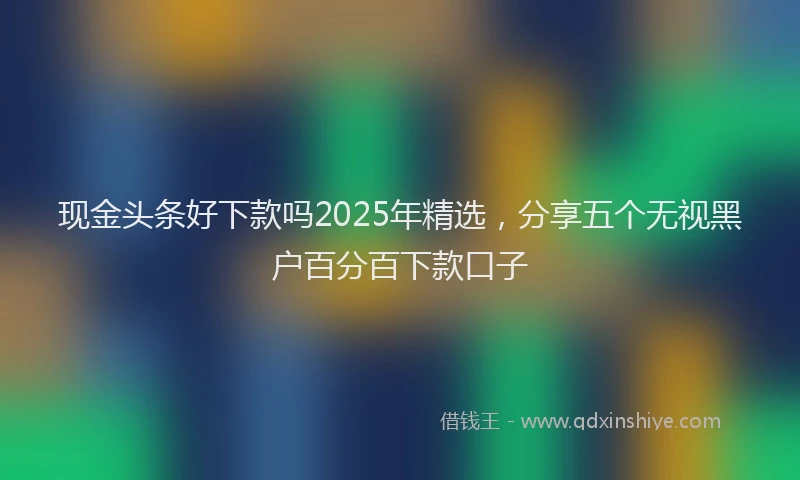 现金头条好下款吗2025年精选，分享五个无视黑户百分百下款口子