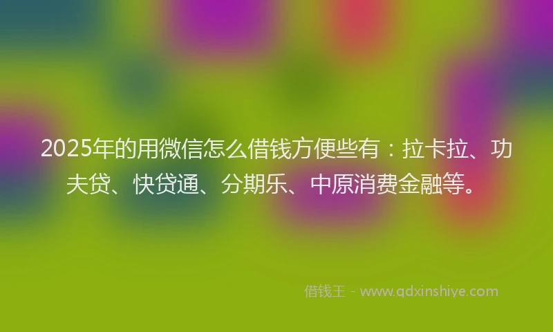 2025年的用微信怎么借钱方便些有：拉卡拉、功夫贷、快贷通、分期乐、中原消费金融等。