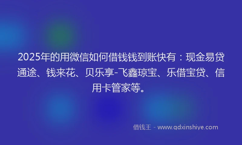 2025年的用微信如何借钱钱到账快有：现金易贷通途、钱来花、贝乐享-飞鑫琼宝、乐借宝贷、信用卡管家等。