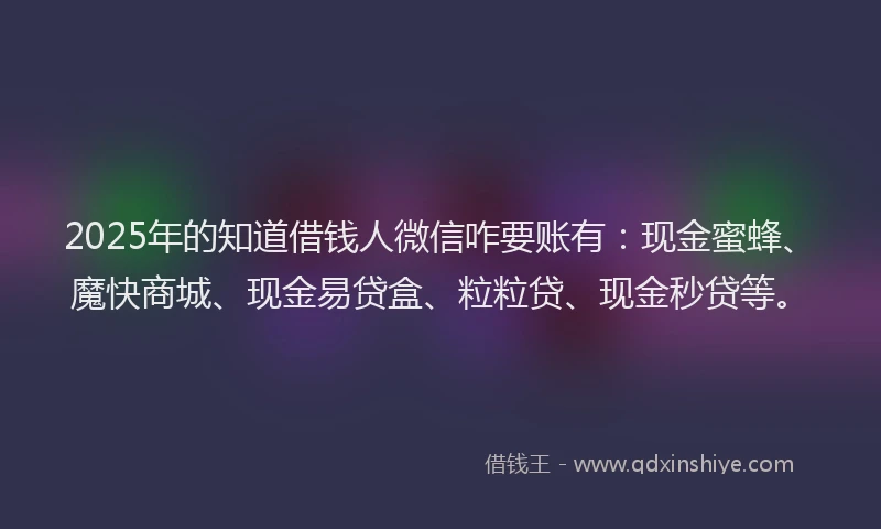2025年的知道借钱人微信咋要账有：现金蜜蜂、魔快商城、现金易贷盒、粒粒贷、现金秒贷等。