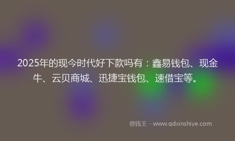 2025年的现今时代好下款吗有：鑫易钱包、现金牛、云贝商城、迅捷宝钱包、速借宝等。