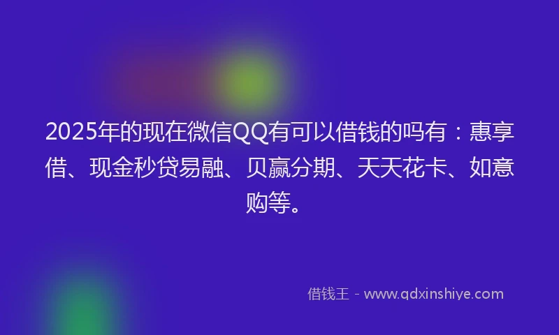 2025年的现在微信QQ有可以借钱的吗有：惠享借、现金秒贷易融、贝赢分期、天天花卡、如意购等。