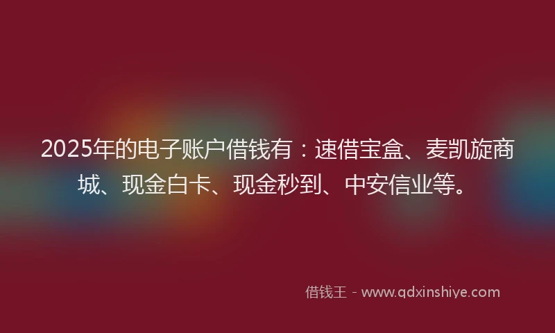 2025年的电子账户借钱有：速借宝盒、麦凯旋商城、现金白卡、现金秒到、中安信业等。