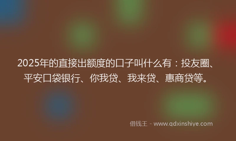 2025年的直接出额度的口子叫什么有：投友圈、平安口袋银行、你我贷、我来贷、惠商贷等。