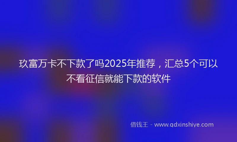 玖富万卡不下款了吗2025年推荐，汇总5个可以不看征信就能下款的软件
