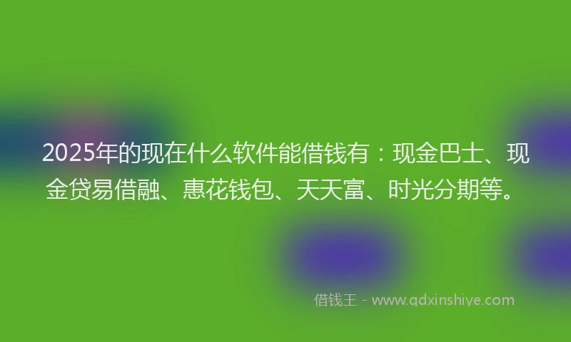 2025年的现在什么软件能借钱有：现金巴士、现金贷易借融、惠花钱包、天天富、时光分期等。