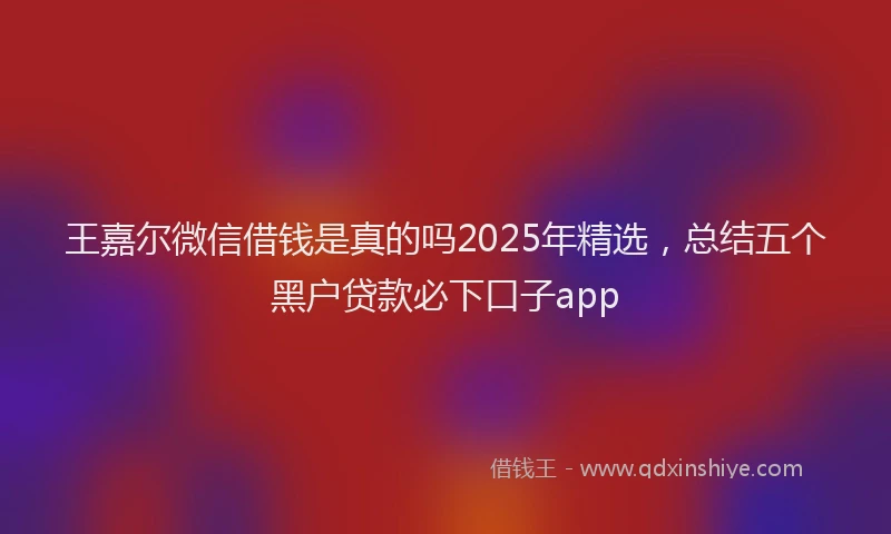 王嘉尔微信借钱是真的吗2025年精选，总结五个黑户贷款必下口子app