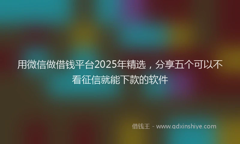 用微信做借钱平台2025年精选，分享五个可以不看征信就能下款的软件