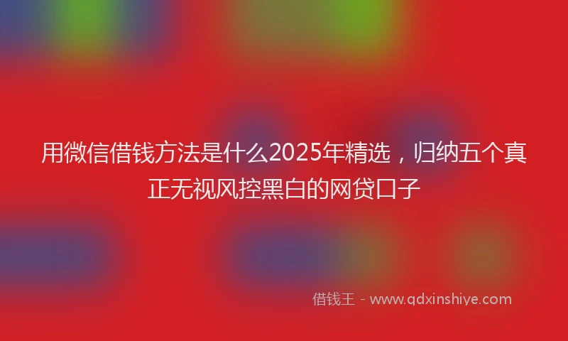用微信借钱方法是什么2025年精选，归纳五个真正无视风控黑白的网贷口子