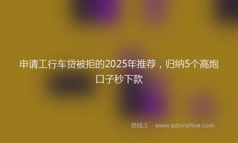 申请工行车贷被拒的2025年推荐，归纳5个高炮口子秒下款