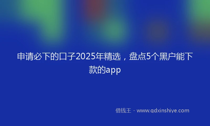 申请必下的口子2025年精选，盘点5个黑户能下款的app