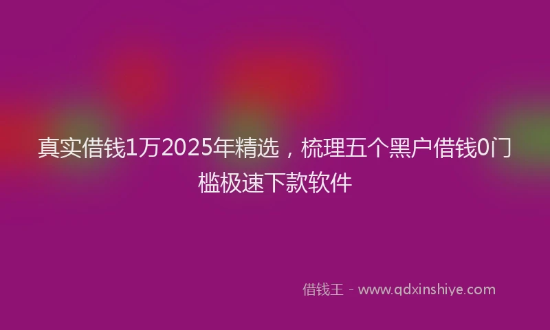 真实借钱1万2025年精选，梳理五个黑户借钱0门槛极速下款软件