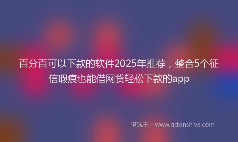 百分百可以下款的软件2025年推荐，整合5个征信瑕疵也能借网贷轻松下款的app