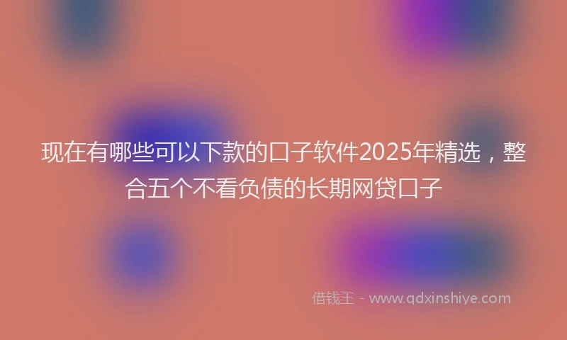 现在有哪些可以下款的口子软件2025年精选，整合五个不看负债的长期网贷口子