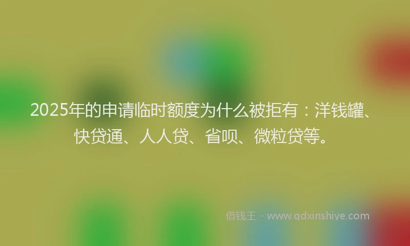 2025年的申请临时额度为什么被拒有：洋钱罐、快贷通、人人贷、省呗、微粒贷等。