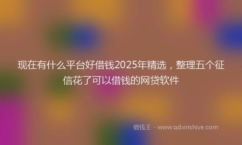 现在有什么平台好借钱2025年精选，整理五个征信花了可以借钱的网贷软件