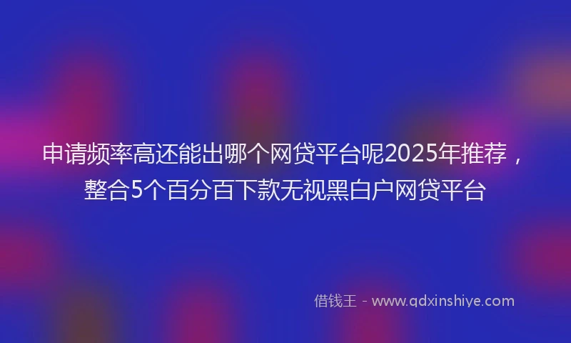 申请频率高还能出哪个网贷平台呢2025年推荐，整合5个百分百下款无视黑白户网贷平台