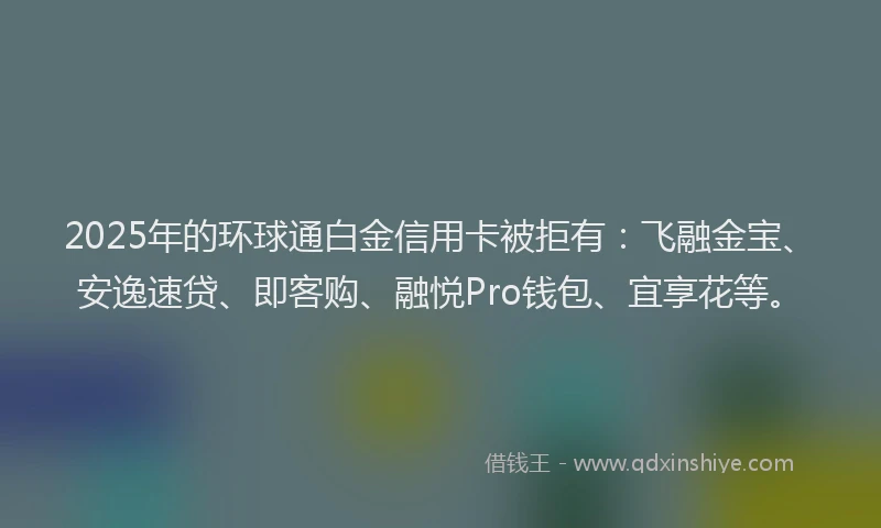 2025年的环球通白金信用卡被拒有：飞融金宝、安逸速贷、即客购、融悦Pro钱包、宜享花等。