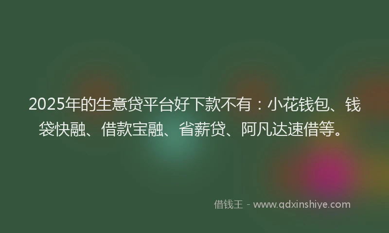 2025年的生意贷平台好下款不有：小花钱包、钱袋快融、借款宝融、省薪贷、阿凡达速借等。