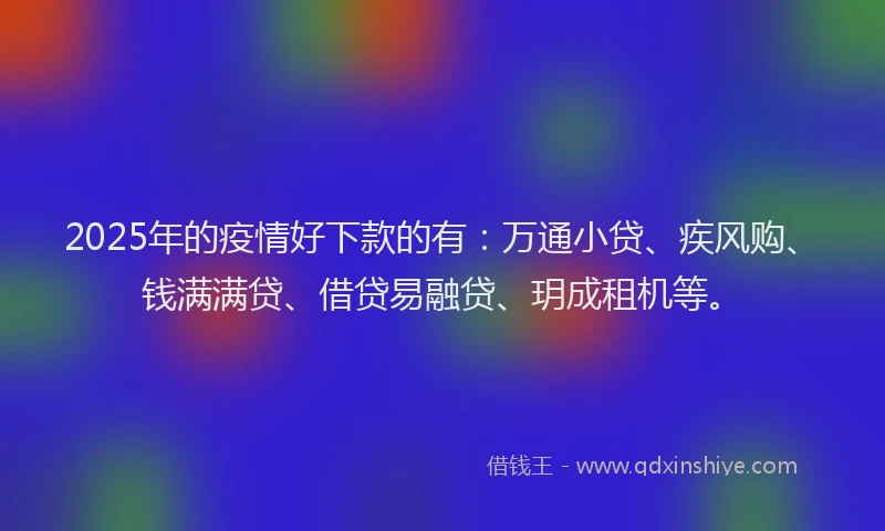2025年的疫情好下款的有：万通小贷、疾风购、钱满满贷、借贷易融贷、玥成租机等。