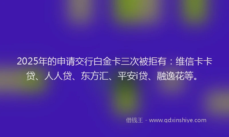 2025年的申请交行白金卡三次被拒有：维信卡卡贷、人人贷、东方汇、平安i贷、融逸花等。