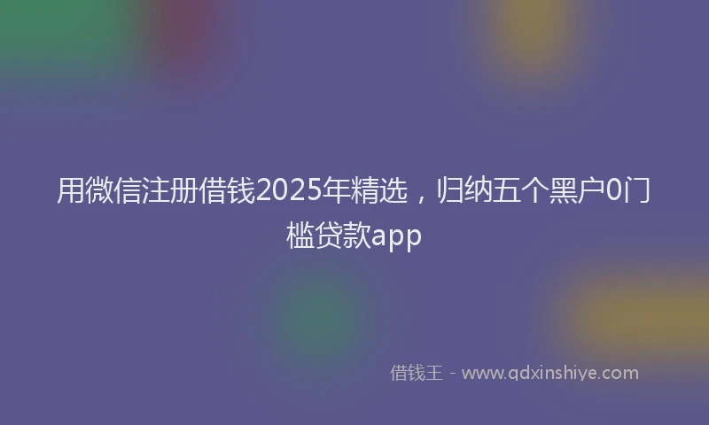 用微信注册借钱2025年精选，归纳五个黑户0门槛贷款app