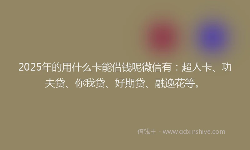 2025年的用什么卡能借钱呢微信有：超人卡、功夫贷、你我贷、好期贷、融逸花等。