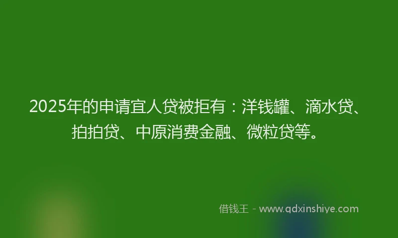 2025年的申请宜人贷被拒有：洋钱罐、滴水贷、拍拍贷、中原消费金融、微粒贷等。