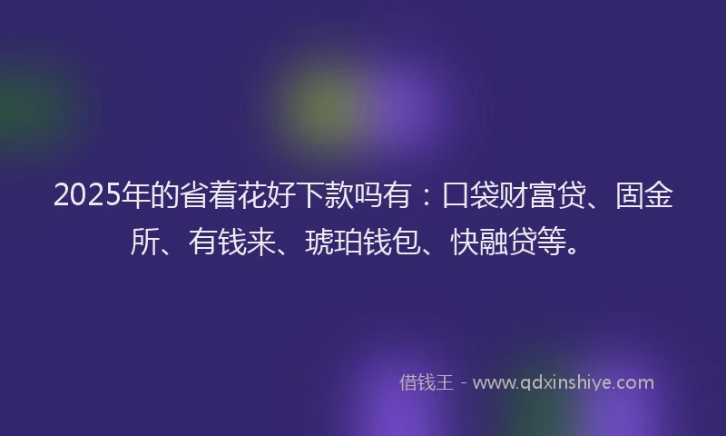 2025年的省着花好下款吗有：口袋财富贷、固金所、有钱来、琥珀钱包、快融贷等。