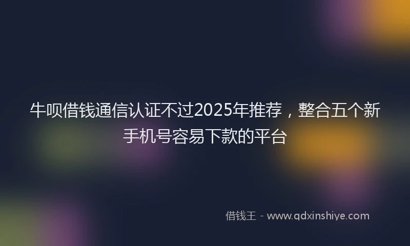 牛呗借钱通信认证不过2025年推荐，整合五个新手机号容易下款的平台